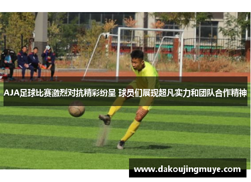 AJA足球比赛激烈对抗精彩纷呈 球员们展现超凡实力和团队合作精神